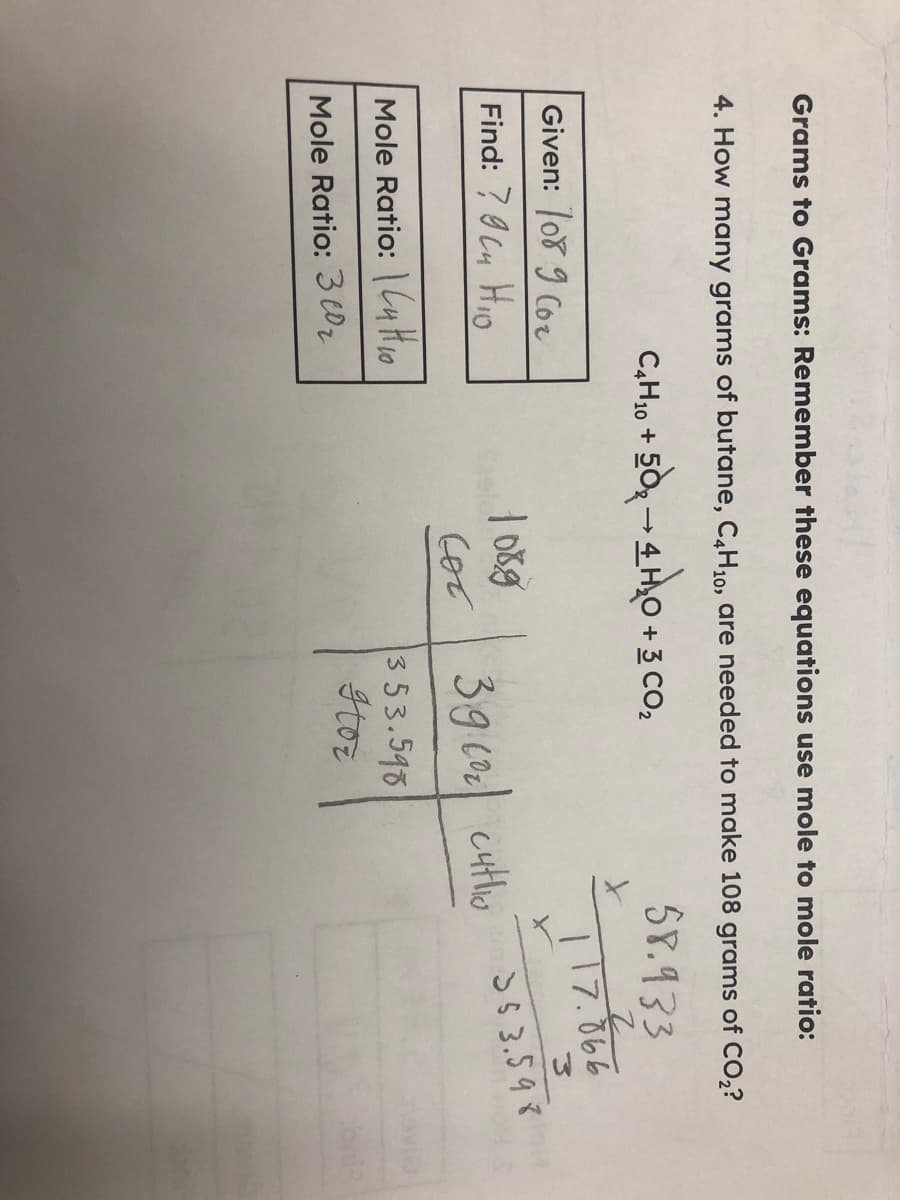 Grams to Grams: Remember these equations use mole to mole ratio:
4. How many grams of butane, C,H10, are needed to make 108 grams of CO,?
C,H10 +
+3 CO2
58.933
Given: o8 9 Cor
117.866
Find: 7 I Cu HIo
SS 3.598
39 co cutlio
Mole Ratio: |Cu Hio
353.598
Itoz
Mole Ratio: 3 C0z
