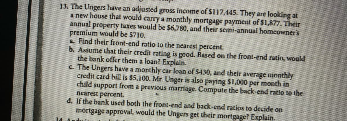 **Problem 13: Mortgage Approval Analysis for the Unger Family**

The Ungers have an adjusted gross income of $117,445. They are looking at a new house that would carry a monthly mortgage payment of $1,877. Their annual property taxes would be $6,780, and their semi-annual homeowner's premium would be $710.

**a. Find their front-end ratio to the nearest percent.**

**b. Assume that their credit rating is good. Based on the front-end ratio, would the bank offer them a loan? Explain.**

**c. The Ungers have a monthly car loan of $430, and their average monthly credit card bill is $5,100. Mr. Unger is also paying $1,000 per month in child support from a previous marriage. Compute the back-end ratio to the nearest percent.**

**d. If the bank used both the front-end and back-end ratios to decide on mortgage approval, would the Ungers get their mortgage? Explain.**