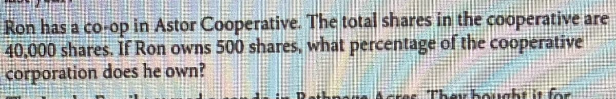 **Question:**

Ron has a co-op in Astor Cooperative. The total shares in the cooperative are 40,000 shares. If Ron owns 500 shares, what percentage of the cooperative corporation does he own?

**Solution:**

To determine the percentage of the cooperative corporation that Ron owns, you need to divide the number of shares Ron owns by the total number of shares in the cooperative and then multiply by 100 to get the percentage.

Step-by-step calculation:

1. **Number of shares Ron owns:** 500
2. **Total number of shares in the cooperative:** 40,000
3. **Percentage calculation:**

   \[
   \text{Percentage} = \left( \frac{\text{Number of shares Ron owns}}{\text{Total shares}} \right) \times 100
   \]

   \[
   \text{Percentage} = \left( \frac{500}{40,000} \right) \times 100
   \]

   \[
   \text{Percentage} = \left( 0.0125 \right) \times 100
   \]

   \[
   \text{Percentage} = 1.25\%
   \]

**Answer:**

Ron owns 1.25% of the cooperative corporation.