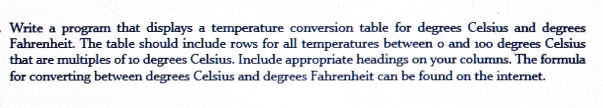 Write a program that displays a temperature conversion table for degrees Celsius and degrees
Fahrenheit. The table should include rows for all temperatures between o and 100 degrees Celsius
that are multiples of 10 degrees Celsius. Include appropriate headings on your columns. The formula
for converting between degrees Celsius and degrees Fahrenheit can be found on the internet.
