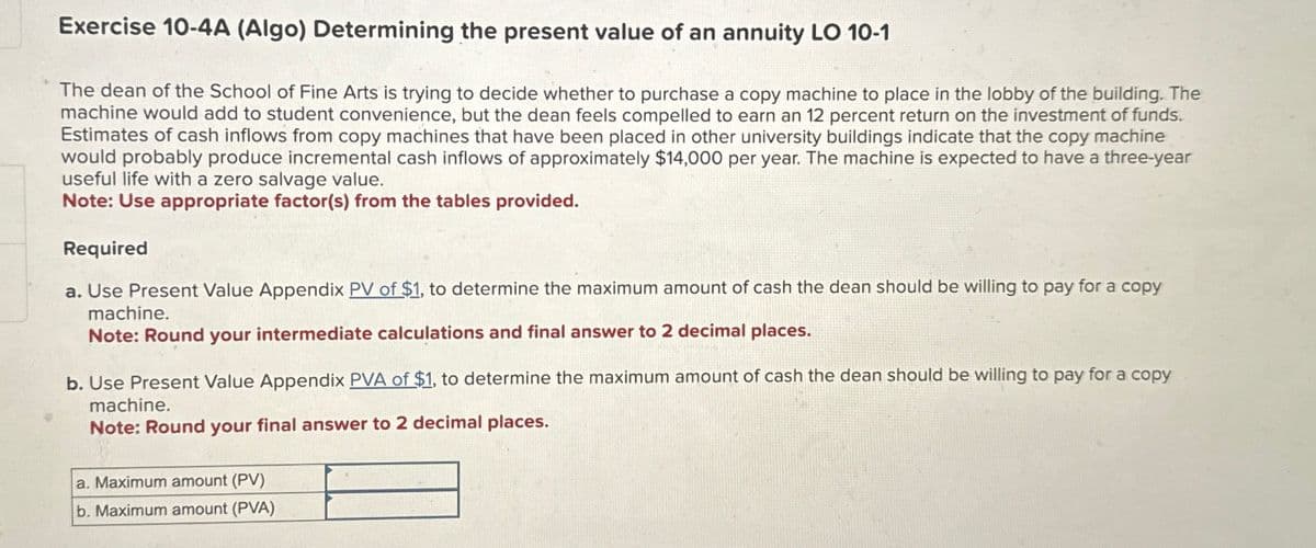 Exercise 10-4A (Algo) Determining the present value of an annuity LO 10-1
The dean of the School of Fine Arts is trying to decide whether to purchase a copy machine to place in the lobby of the building. The
machine would add to student convenience, but the dean feels compelled to earn an 12 percent return on the investment of funds.
Estimates of cash inflows from copy machines that have been placed in other university buildings indicate that the copy machine
would probably produce incremental cash inflows of approximately $14,000 per year. The machine is expected to have a three-year
useful life with a zero salvage value.
Note: Use appropriate factor(s) from the tables provided.
Required
a. Use Present Value Appendix PV of $1, to determine the maximum amount of cash the dean should be willing to pay for a copy
machine.
Note: Round your intermediate calculations and final answer to 2 decimal places.
b. Use Present Value Appendix PVA of $1, to determine the maximum amount of cash the dean should be willing to pay for a copy
machine.
Note: Round your final answer to 2 decimal places.
a. Maximum amount (PV)
b. Maximum amount (PVA)