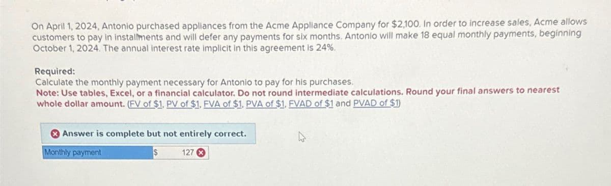 On April 1, 2024, Antonio purchased appliances from the Acme Appliance Company for $2,100. In order to increase sales, Acme allows
customers to pay in installments and will defer any payments for six months. Antonio will make 18 equal monthly payments, beginning
October 1, 2024. The annual interest rate implicit in this agreement is 24%.
Required:
Calculate the monthly payment necessary for Antonio to pay for his purchases.
Note: Use tables, Excel, or a financial calculator. Do not round intermediate calculations. Round your final answers to nearest
whole dollar amount. (FV of $1, PV of $1, FVA of $1, PVA of $1, FVAD of $1 and PVAD of $1)
Answer is complete but not entirely correct.
Monthly payment
$
127 x