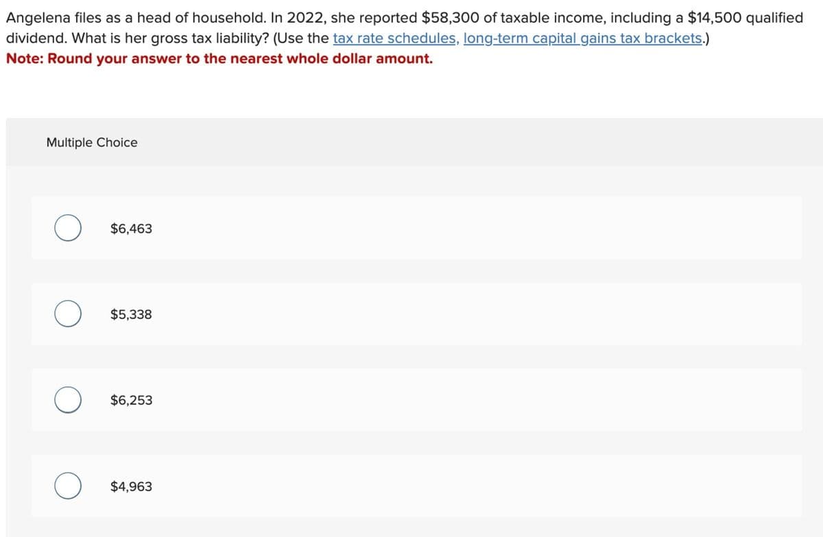 Angelena files as a head of household. In 2022, she reported $58,300 of taxable income, including a $14,500 qualified
dividend. What is her gross tax liability? (Use the tax rate schedules, long-term capital gains tax brackets.)
Note: Round your answer to the nearest whole dollar amount.
Multiple Choice
O $6,463
O $5,338
O $6,253
$4,963