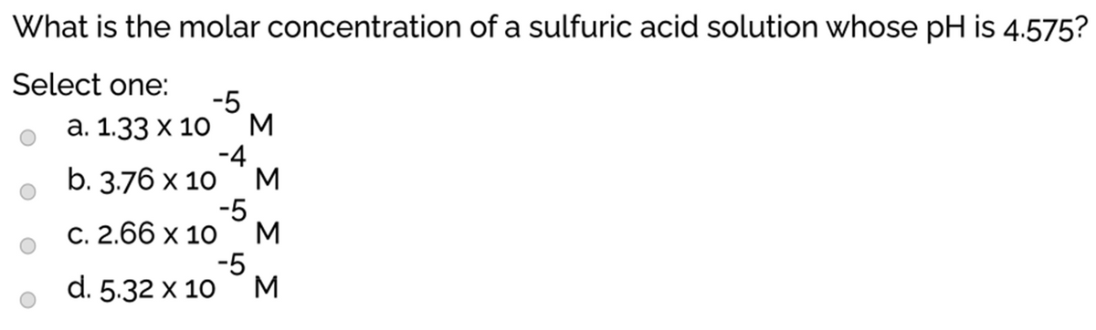 What is the molar concentration of a sulfuric acid solution whose pH is 4.575?
Select one:
-5
M
а. 1.33 х 10
-4
M
b. 3.76 x 10
-5
M
C. 2.66 x 10
-5
M
d. 5.32 x 10
ΣΣΣ Σ
