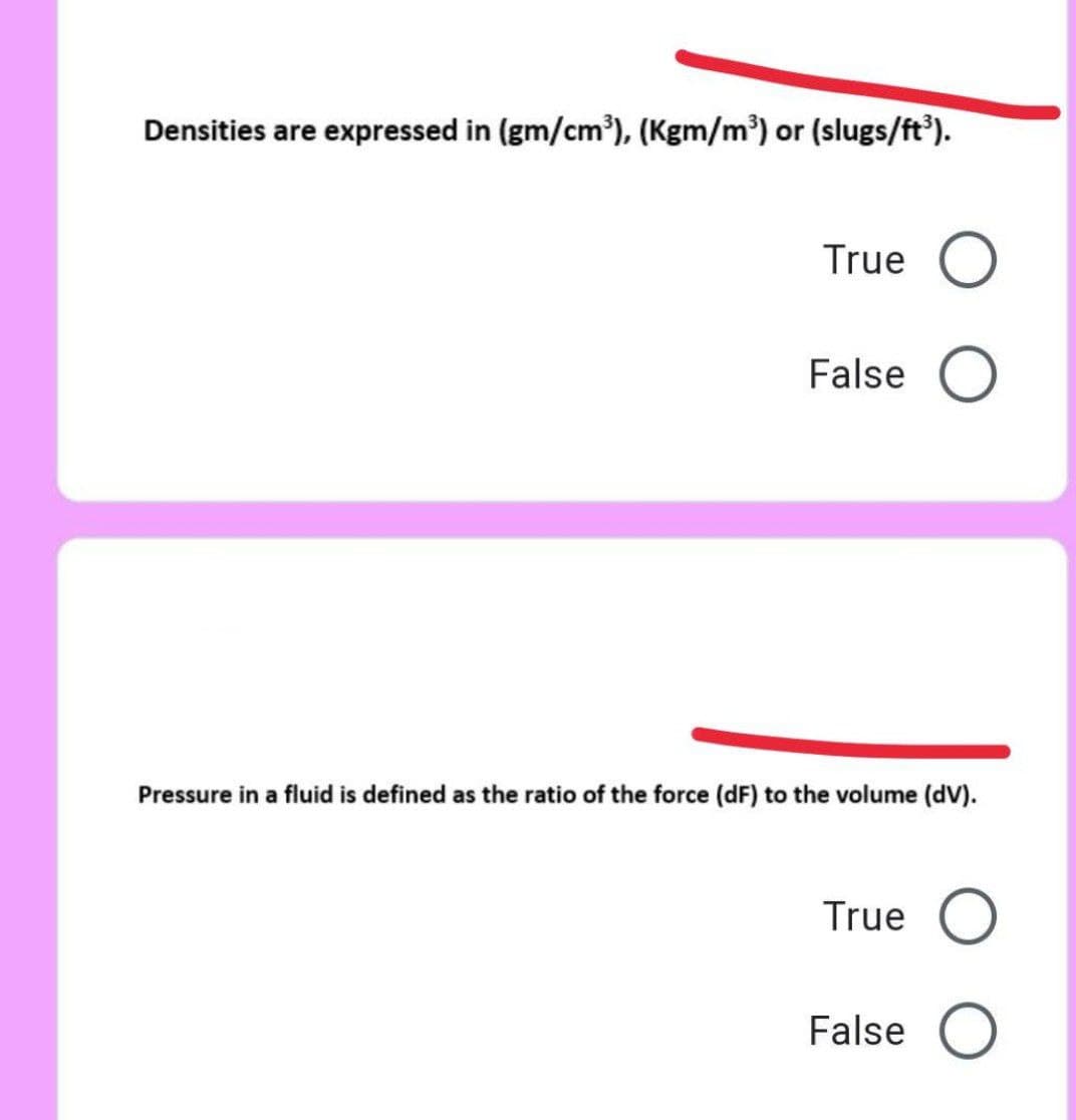 Densities are expressed in (gm/cm'), (Kgm/m³) or (slugs/ft').
True O
False O
Pressure in a fluid is defined as the ratio of the force (dF) to the volume (dV).
True O
False O
