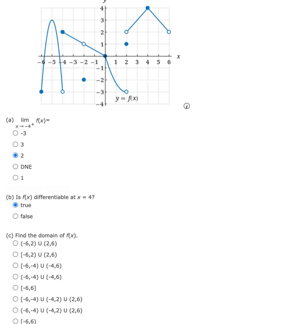 4|
2
X
-6 -5 +4 -3 -2 -1
-1
3 4 5 6
1 2
-2
-3
y = f(x)
-4
(a) lim f(x)=
X→-4+
-3
2
O DNE
O 1
(b) Is f(x) differentiable at x = 4?
true
O false
(c) Find the domain of f(x).
O (-6,2) U (2,6)
O [-6,2) U (2,6)
O [-6,-4) U (-4,6)
O (-6,-4) U (-4,6)
O [-6,6]
O [-6,-4) U (-4,2) U (2,6)
O (-6,-4) U (-4,2) U (2,6)
O [-6,6)
3.
