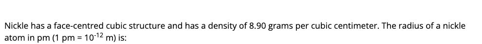 Nickle has a face-centred cubic structure and has a density of 8.90 grams per cubic centimeter. The radius of a nickle
atom in pm (1 pm = 1012 m) is:
