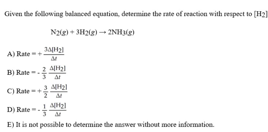 Given the following balanced equation, determine the rate of reaction with respect to [H2]
N2(g) + 3H2(g) –→ 2NH3(g)
3A[H2]
A) Rate =+
At
2 A[H2]
B) Rate = -
3
Δ
3 A[H2]
C) Rate = +
2
At
1 A[H2]
D) Rate
3
At
E) It is not possible to determine the answer without more information.
