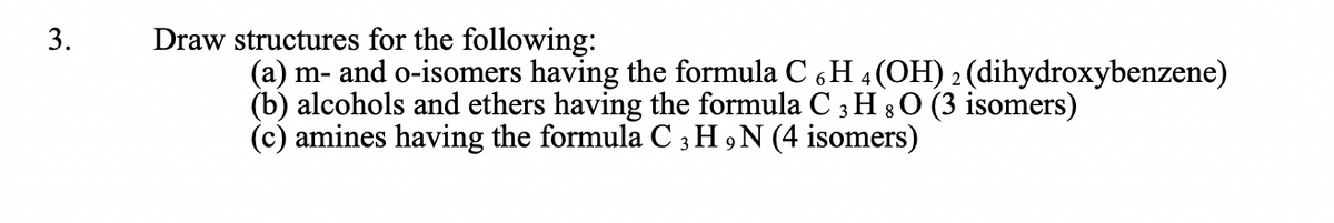 Draw structures for the following:
(a) m- and o-isomers having the formula C H 4 (OH) 2 (dihydroxybenzene)
(b) alcohols and ethers having the formula C 3 H 8 O (3 isomers)
(c) amines having the formula C 3 H ,N (4 isomers)
3.
6.
