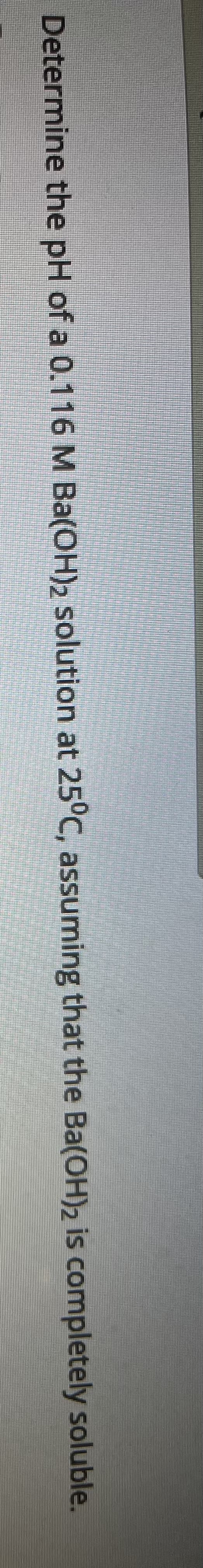 Determine the pH of a 0.116 M Ba(OH)2 solution at 25°C, assuming that the Ba(OH)2 is completely soluble.
