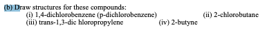 (b) Draw structures for these compounds:
(i) 1,4-dichlorobenzene (p-dichlorobenzene)
(ii) trans-1,3-dic hloropropylene
(ii) 2-chlorobutane
(iv) 2-butyne
