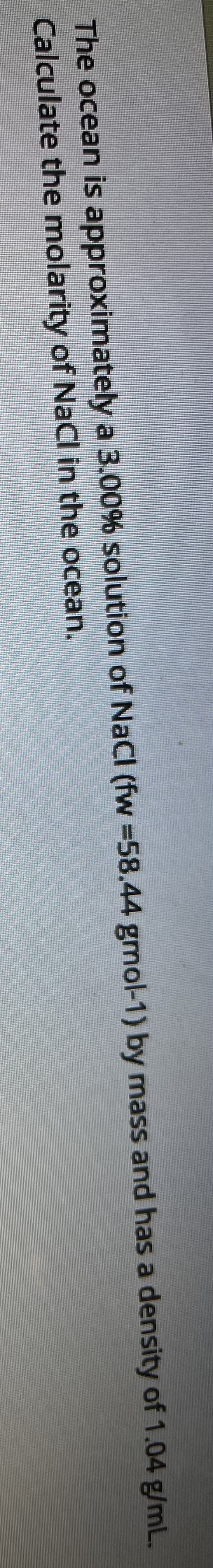 The ocean is approximately a 3.00% solution of NaCI (fw =58.44 gmol-1) by mass and has a density of 1.04 g/mL.
Calculate the molarity of NaCl in the ocean.
