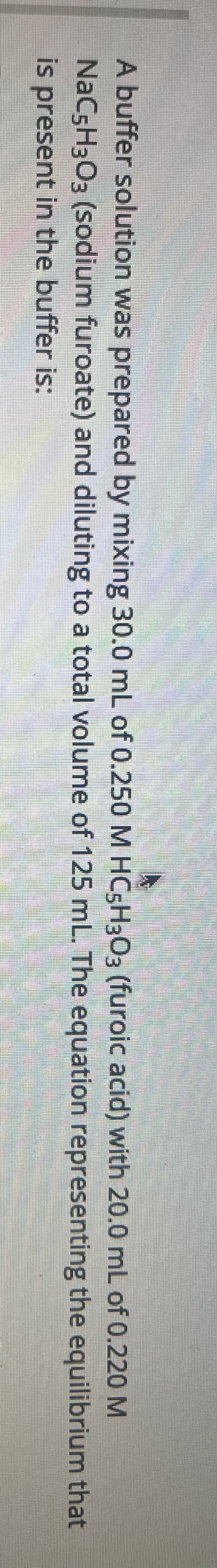 A buffer solution was prepared by mixing 30.0 mL of 0.250 M HC5H303 (furoic acid) with 20.0 mL of 0.220 M
NaCsH3O3 (sodium furoate) and diluting to a total volume of 125 mL. The equation representing the equilibrium that
is present in the buffer is:
