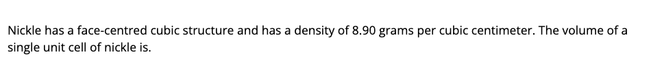 Nickle has a face-centred cubic structure and has a density of 8.90 grams per cubic centimeter. The volume of a
single unit cell of nickle is.
