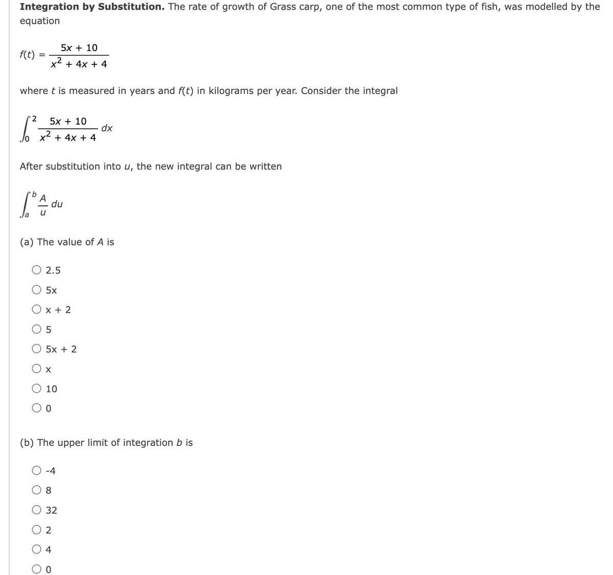 Integration by Substitution. The rate of growth of Grass carp, one of the most common type of fish, was modelled by the
equation
5х + 10
f(t)
x² + 4x + 4
where t is measured in years and f(t) in kilograms per year. Consider the integral
'2
5x + 10
x²
dx
+ 4x + 4
After substitution into u, the new integral can be written
du
(a) The value of A is
О 2.5
5x
Ох+2
5x + 2
O 10
(b) The upper limit of integration b is
-4
8.
32
O 2
