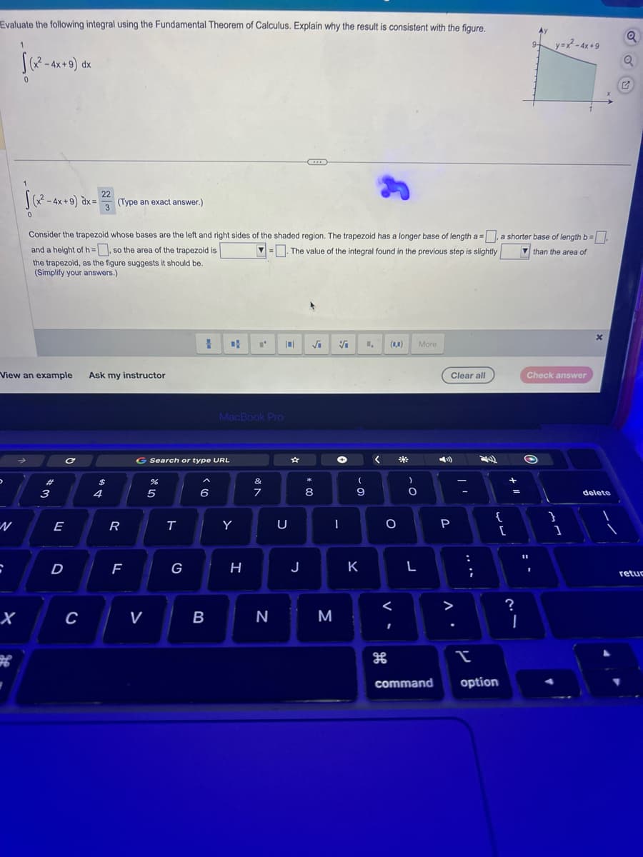 Evaluate the following integral using the Fundamental Theorem of Calculus. Explain why the result is consistent with the figure.
1
√(x² - 4x +9) dx
0
D
S
√(x² - 4x + 9) dx =
0
X
View an example Ask my instructor
#
3
E
D
22
Consider the trapezoid whose bases are the left and right sides of the shaded region. The trapezoid has a longer base of length a = a shorter base of length b=
and a height of h=, so the area of the trapezoid is
=. The value of the integral found in the previous step is slightly
than the area of
the trapezoid, as the figure suggests it should be.
(Simplify your answers.)
с
C
3
(Type an exact answer.)
$
4
R
LL
F
V
JP 50
G Search or type URL
T
1
G
6
CH
B
MacBook Pro
Y
H
&
7
N
...
|0| √i
U
J
8
√
I
M
(
9
K
1₁
<
O
(0,0)
<
of
க
*
)
O
L
More
Clear all
(:))
P
Л.
>
:
;
{
I
command option
[
+
=
9-
?
1
11
y=x²-4x+9
Check answer
C
}
]
X
delete
Q
Q
retur