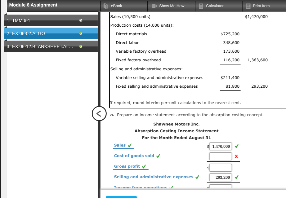 Module 6 Assignment
еВook
Show Me How
Calculator
Print Item
Sales (10,500 units)
Production costs (14,000 units):
$1,470,000
1. TMM.6-1
2. EX.06-02.ALGO
Direct materials
$725,200
Direct labor
348,600
3. EX.06-12.BLANKSHEET.AL..
Variable factory overhead
173,600
Fixed factory overhead
116,200
1,363,600
Selling and administrative expenses:
Variable selling and administrative expenses
$211,400
Fixed selling and administrative expenses
81,800
293,200
If required, round interim per-unit calculations to the nearest cent.
<) a. Prepare an income statement according to the absorption costing concept.
Shawnee Motors Inc.
Absorption Costing Income Statement
For the Month Ended August 31
Sales v
$ 1,470,000
Cost of goods sold
Gross profit
Selling and administrative expenses
293,200 v
Tncome from onerations /
