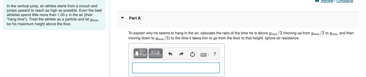 Review
ConstantS
In the vertical jump, an athlete starts from a crouch and
jumps upward to reach as high as possible. Even the best
athletes spend little more than 1.00 s in the air (their
"hang time"). Treat the athlete as a particle and let ymax
be his maximum height above the floor.
Part A
To explain why he seems to hang in the air, calculate the ratio of the time he is above ymax/2 (moving up from ymax /2 to ymax and then
moving down to ymax/2) to the time it takes him to go from the floor to that height. Ignore air resistance.
ΑΣφ.
?
