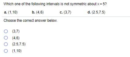 Which one of the following intervals is not symmetric about x = 5?
a. (1,10)
b. (4,6)
c. (3,7)
d. (2.5,7.5)
Choose the correct answer below.
O (3,7)
O (4,6)
O (2.5,7.5)
O (1,10)
