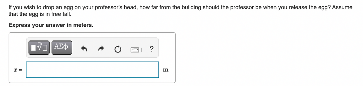 If you wish to drop an egg on your professor's head, how far from the building should the professor be when you release the egg? Assume
that the egg is in free fall.
Express your answer in meters.
ΑΣφ
?
DA
