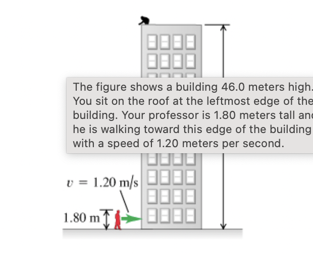 The figure shows a building 46.0 meters high.
You sit on the roof at the leftmost edge of the
building. Your professor is 1.80 meters tall and
he is walking toward this edge of the building
with a speed of 1.20 meters per second.
v = 1.20 m/s
1.80 m-
