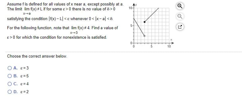 Assume f is defined for all values of x near a, except possibly at a.
The limit lim f(x) #Lif for some e >0 there is no value of ô >0
10-
x-a
satisfying the condition |f(x) - L| <e whenever 0 < |x- al <8.
5-
For the following function, note that lim f(x) # 4. Find a value of
x-3
e > 0 for which the condition for nonexistence is satisfied.
0-
10
Choose the correct answer below.
O A. e=3
O B. e =5
OC. e= 4
O D. e=2
