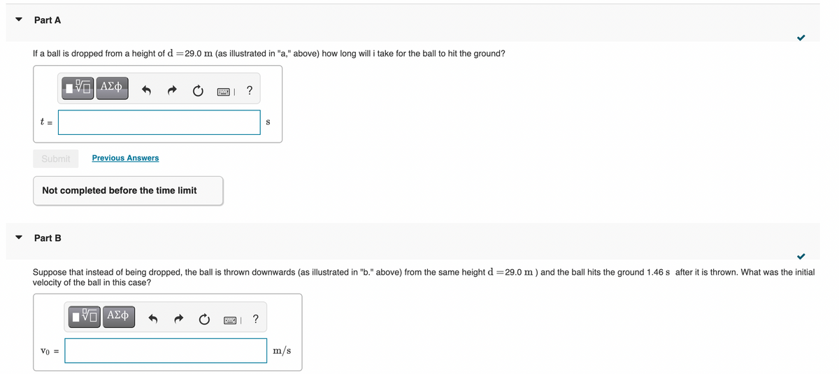 Part A
If a ball is dropped from a height of d =29.0 m (as illustrated in "a," above) how long will i take for the ball to hit the ground?
t =
S
Submit
Previous Answers
Not completed before the time limit
Part B
Suppose that instead of being dropped, the ball is thrown downwards (as illustrated in "b." above) from the same height d =29.0 m ) and the ball hits the ground 1.46 s after it is thrown. What was the initial
velocity of the ball in this case?
ΑΣφ
?
Vo =
m/s
