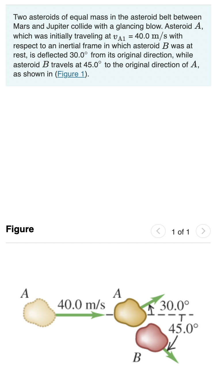 Two asteroids of equal mass in the asteroid belt between
Mars and Jupiter collide with a glancing blow. Asteroid A,
which was initially traveling at vA1 = 40.0 m/s with
respect to an inertial frame in which asteroid B was at
rest, is deflected 30.0° from its original direction, while
asteroid B travels at 45.0° to the original direction of A,
as shown in (Figure 1).
Figure
1 of 1
A
40.0 m/s
30.0°
45.0°
В
