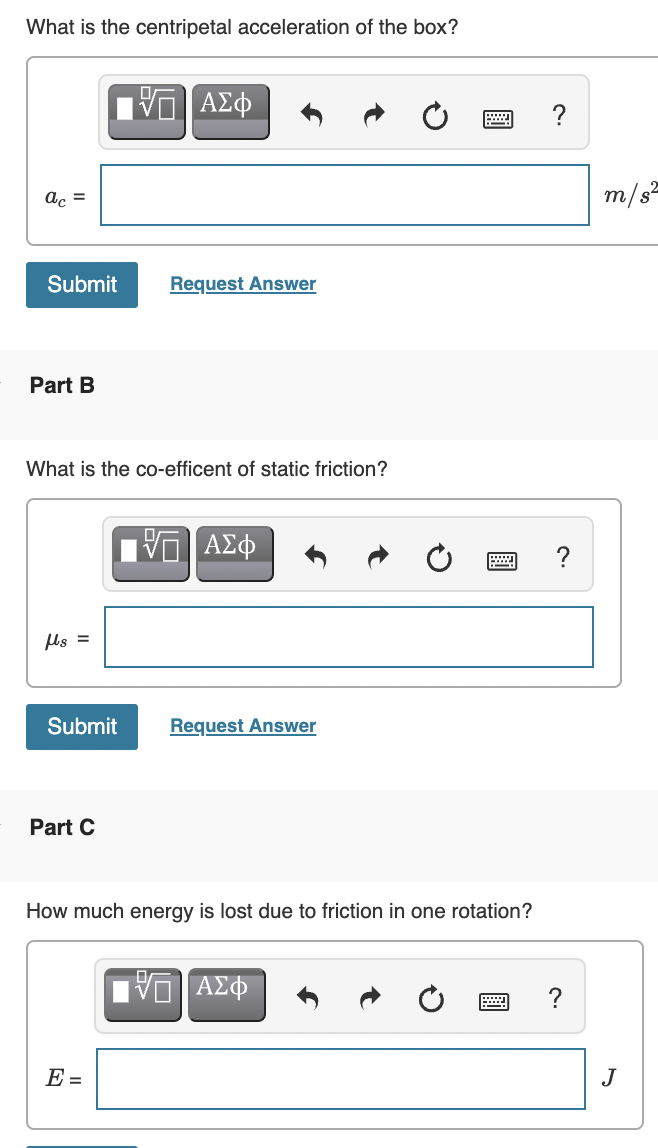 What is the centripetal acceleration of the box?
?
ac =
m/s=
Submit
Request Answer
Part B
What is the co-efficent of static friction?
ΑΣφ
ls =
Submit
Request Answer
Part C
How much energy is lost due to friction in one rotation?
ΑΣΦ
?
E =
J
圓
