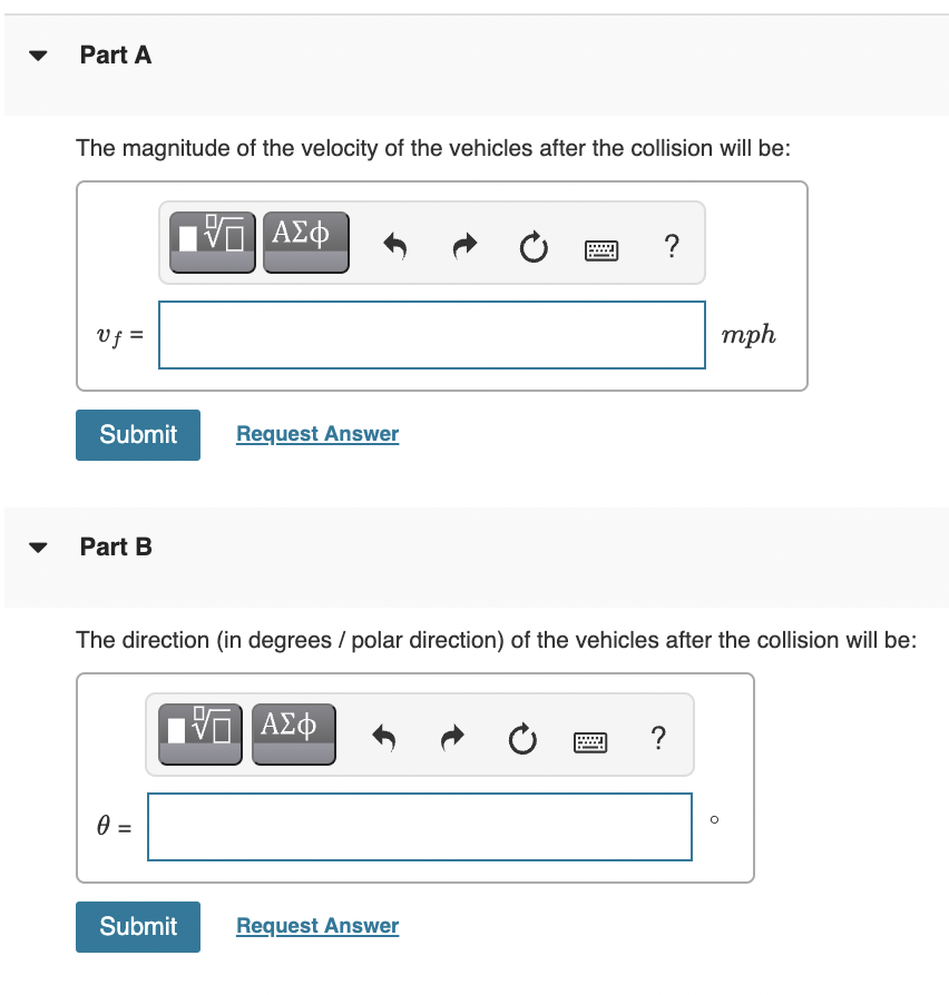 Part A
The magnitude of the velocity of the vehicles after the collision will be:
V ΑΣφ
Vf =
mph
Submit
Request Answer
Part B
The direction (in degrees / polar direction) of the vehicles after the collision will be:
?
Submit
Request Answer
