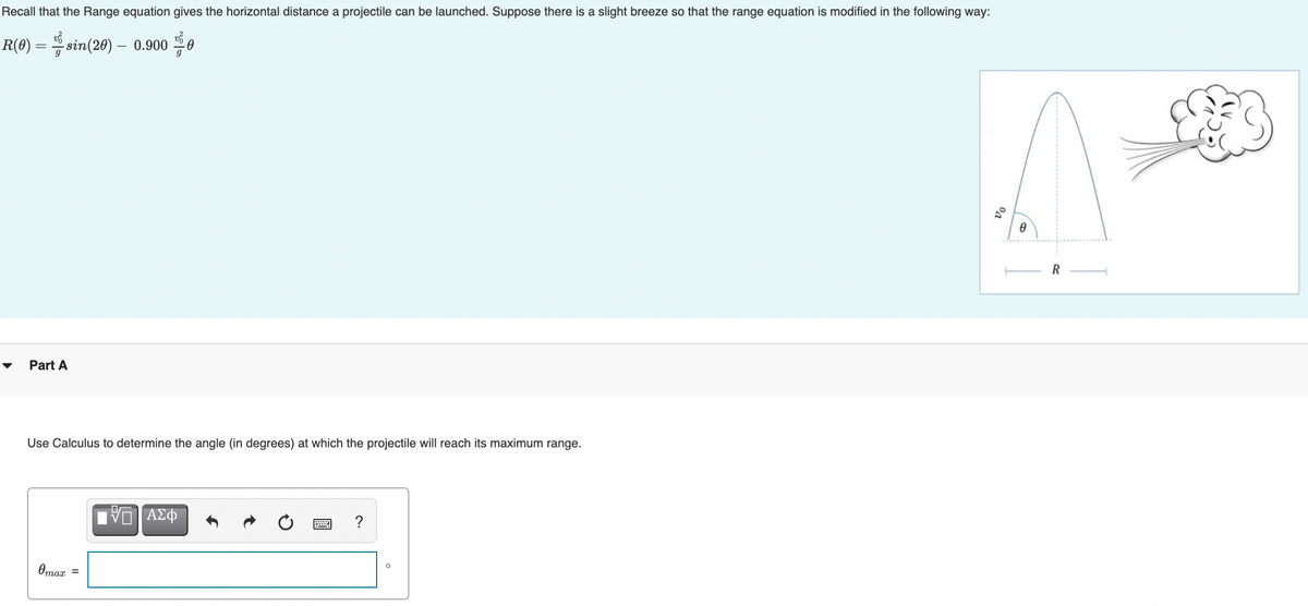 Recall that the Range equation gives the horizontal distance a projectile can be launched. Suppose there is a slight breeze so that the range equation is modified in the following way:
R(0) :
= sin(20) – 0.900
R
Part A
Use Calculus to determine the angle (in degrees) at which the projectile will reach its maximum range.
?
Omaz
