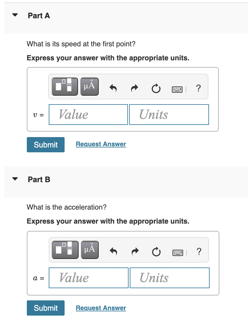 Part A
What is its speed at the first point?
Express your answer with the appropriate units.
HẢ
?
Value
Units
V =
Submit
Request Answer
Part B
What is the acceleration?
Express your answer with the appropriate units.
HÀ
?
Value
Units
а 3
Submit
Request Answer
