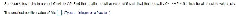 Suppose x lies in the interval (4,6) with x#5. Find the smallest positive value of 5 such that the inequality 0 <Ix- 5| < 8 is true for all possible values of x.
The smallest positive value of 8 is. (Type an integer or a fraction.)
