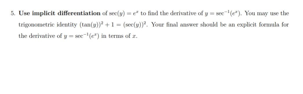 5. Use implicit differentiation of sec(y) = e² to find the derivative of y =
sec-(e"). You may use the
trigonometric identity (tan(y))² + 1 =
(sec(y))². Your final answer should be an explicit formula for
the derivative of y = sec-(e*) in terms of x.
