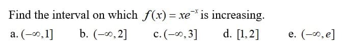 Find the interval on which f(xr) = xe* is increasing.
-X
a. (-0,1]
b. (-0,2]
c.(-0,3]
d. [1.2]
e. (-0, e]
