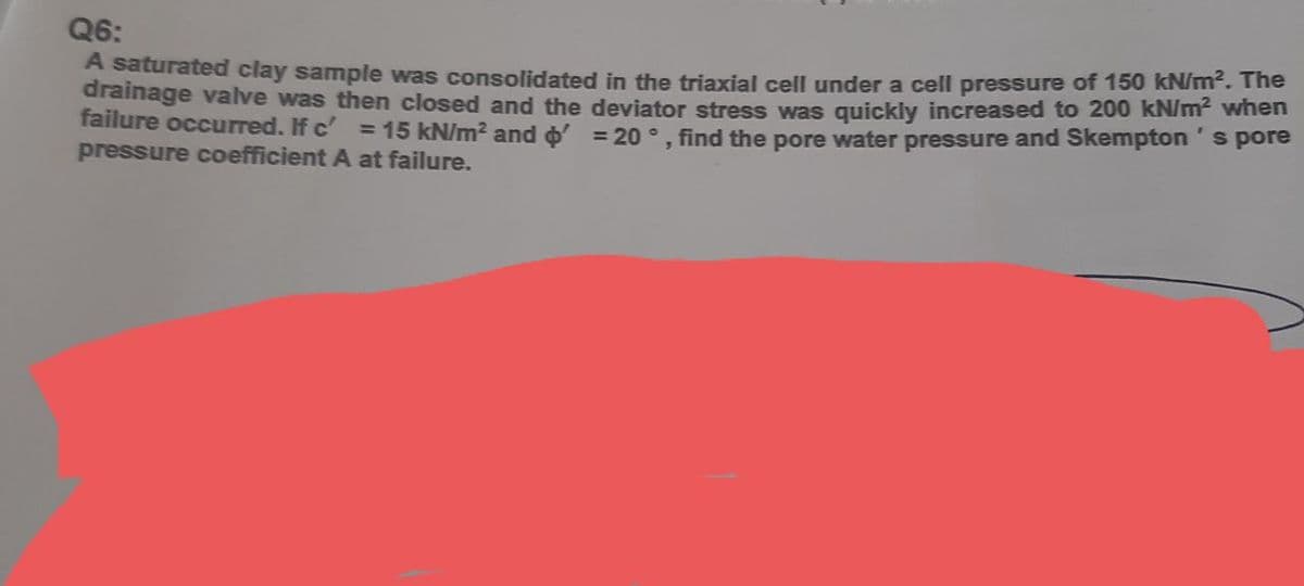 Q6:
A saturated clay sample was consolidated in the triaxial cell under a cell pressure of 150 kN/m. The
drainage valve was then closed and the deviator stress was quickly increased to 200 kN/m² when
failure occurred. If c' = 15 kN/m? and o = 20 °. find the pore water pressure and Skempton's pore
pressure coefficient A at failure.
