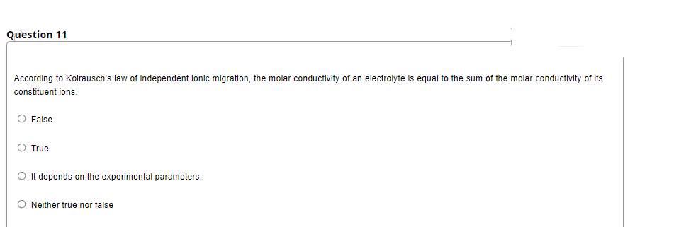 Question 11
According to Kolrausch's law of independent ionic migration, the molar conductivity of an electrolyte is equal to the sum of the molar conductivity of its
constituent ions.
O False
O True
O It depends on the experimental parameters.
O Neither true nor false
