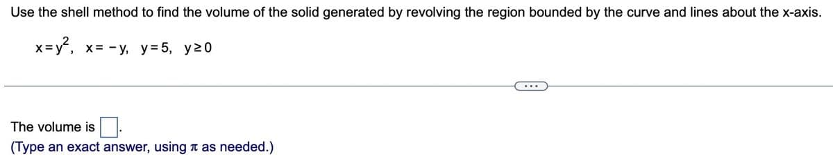 Use the shell method to find the volume of the solid generated by revolving the region bounded by the curve and lines about the x-axis.
x=y²₁ x= -y, y = 5, y²0
The volume is
(Type an exact answer, using as needed.)