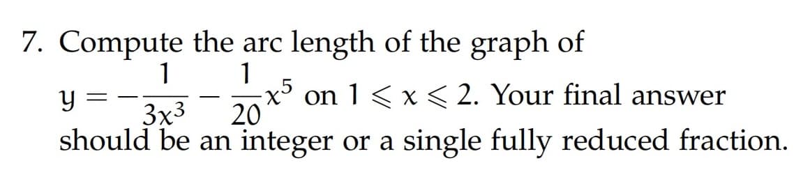 7. Compute the arc length of the graph of
1
1
y
-x5 on 1 ≤ x ≤ 2. Your final answer
should be an integer or a single fully reduced fraction.
3x³
20