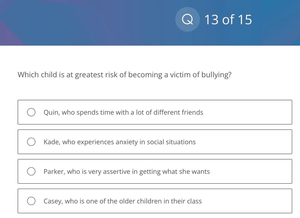 Q
Which child is at greatest risk of becoming a victim of bullying?
O Quin, who spends time with a lot of different friends
O Kade, who experiences anxiety in social situations
13 of 15
O Parker, who is very assertive in getting what she wants
O Casey, who is one of the older children in their class