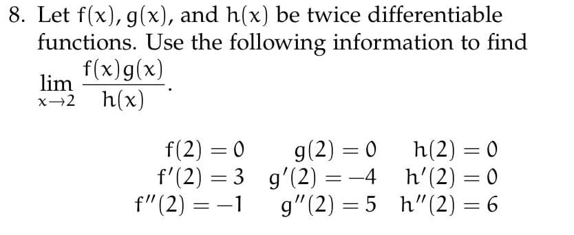 8. Let f(x), g(x), and h(x) be twice differentiable
functions. Use the following information to find
f(x) g(x)
lim
x→2 h(x)
f(2)=0
f'(2) = 3
f" (2) = -1
g(2)=0 h(2) = 0
g'(2) = −4_h'(2) = 0
g" (2)=5_h" (2) = 6