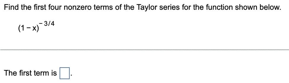 Find the first four nonzero terms of the Taylor series for the function shown below.
- 3/4
(1-x)¯¯`
The first term is