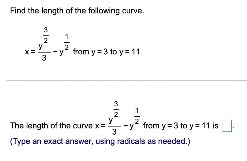 Find the length of the following curve.
X:
11
N|W
3
2
y
3
1
IN
from y = 3 to y = 11
3 IN
2
y
The length of the curve x =
1
2
-y from y=3 to y = 11 is
3
(Type an exact answer, using radicals as needed.)