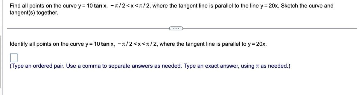 Find all points on the curve y = 10 tanx, −ñ/2<x</2, where the tangent line is parallel to the line y = 20x. Sketch the curve and
tangent(s) together.
Identify all points on the curve y = 10 tan x, -1/2<x</2, where the tangent line is parallel to y = 20x.
□
(Type an ordered pair. Use a comma to separate answers as needed. Type an exact answer, using as needed.)