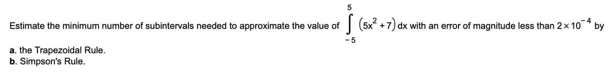 Estimate the minimum number of subintervals needed to approximate the value of
a. the Trapezoidal Rule.
b. Simpson's Rule.
5
- 5
4
(5x² + 7) dx with an error of magnitude less than 2× 10
by