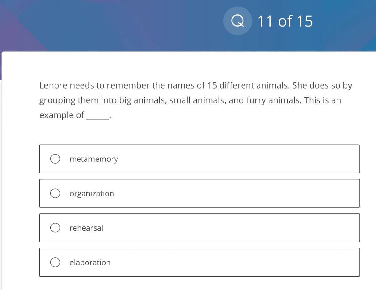 Lenore needs to remember the names of 15 different animals. She does so by
grouping them into big animals, small animals, and furry animals. This is an
example of
O metamemory
O organization
O rehearsal
Q 11 of 15
O elaboration