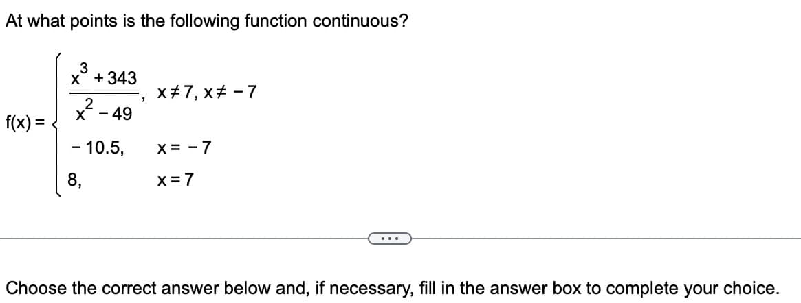 At what points is the following function continuous?
f(x) =
x³ +343
2
X <-4
49
- 10.5,
8,
X# 7, x# - 7
X = -7
x = 7
...
Choose the correct answer below and, if necessary, fill in the answer box to complete your choice.