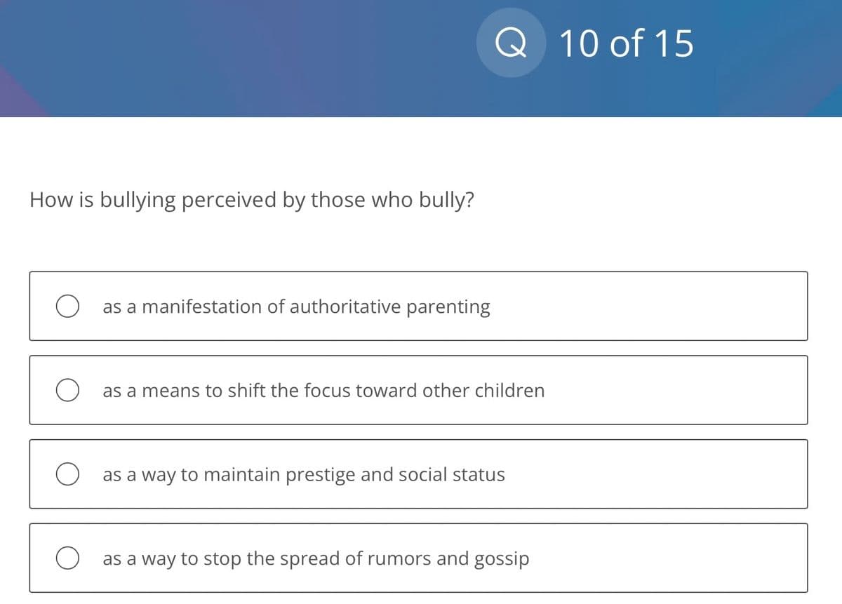 How is bullying perceived by those who bully?
as a manifestation of authoritative parenting
Q 10 of 15
as a means to shift the focus toward other children
as a way to maintain prestige and social status
O as a way to stop the spread of rumors and gossip