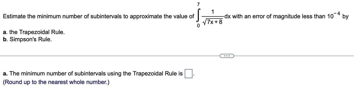 7
Estimate the minimum number of subintervals to approximate the value of
ļ
a. the Trapezoidal Rule.
b. Simpson's Rule.
a. The minimum number of subintervals using the Trapezoidal Rule is
(Round up to the nearest whole number.)
1
7x+8
dx with an error of magnitude less than 10¯4 by