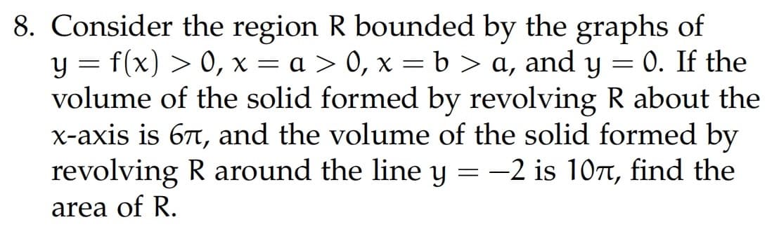 =
8. Consider the region R bounded by the graphs of
y = f(x) > 0, x = a > 0, x=b> a, and y 0. If the
volume of the solid formed by revolving R about the
x-axis is 67, and the volume of the solid formed by
revolving R around the line y = −2 is 107, find the
area of R.